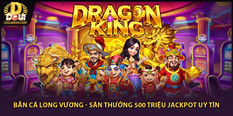 Bắn Cá Long Vương - Săn Thưởng 500 Triệu Jackpot Uy Tín